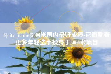 高安5000米国内最好成绩-它激励着更多年轻选手投身于5000米项目