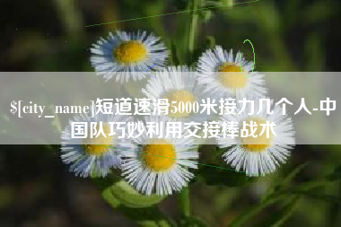 高安短道速滑5000米接力几个人-中国队巧妙利用交接棒战术