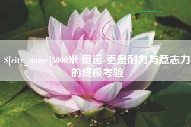 高安5000米 奥运-更是耐力与意志力的终极考验