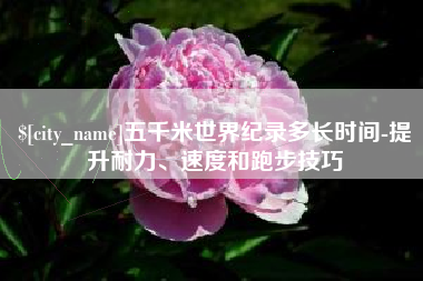 高安五千米世界纪录多长时间-提升耐力、速度和跑步技巧