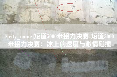 高安短道5000米接力决赛-短道5000米接力决赛：冰上的速度与激情碰撞