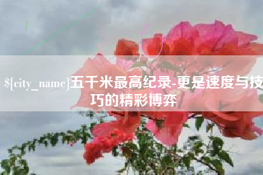 高安五千米最高纪录-更是速度与技巧的精彩博弈