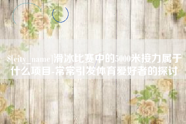 高安滑冰比赛中的5000米接力属于什么项目-常常引发体育爱好者的探讨