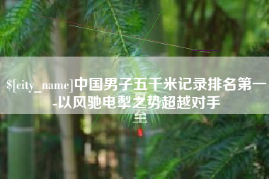 高安中国男子五千米记录排名第一-以风驰电掣之势超越对手
