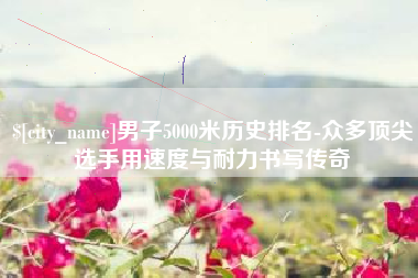 高安男子5000米历史排名-众多顶尖选手用速度与耐力书写传奇